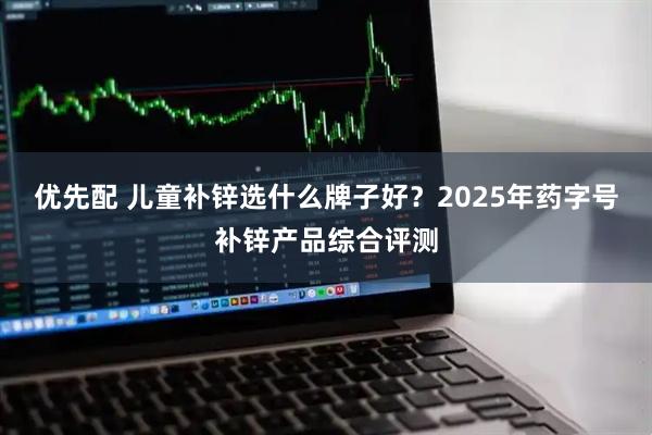 优先配 儿童补锌选什么牌子好？2025年药字号补锌产品综合评测