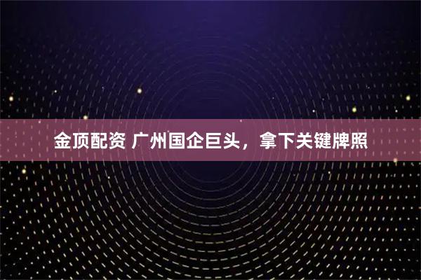 金顶配资 广州国企巨头，拿下关键牌照