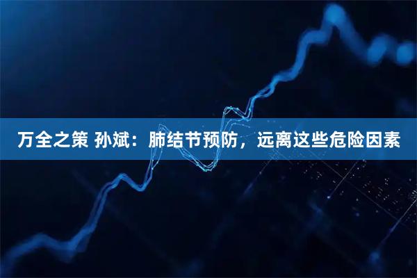 万全之策 孙斌:肺结节预防,远离这些危险因素