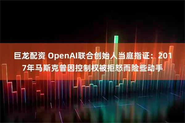巨龙配资 OpenAI联合创始人当庭指证：2017年马斯克曾因控制权被拒怒而险些动手