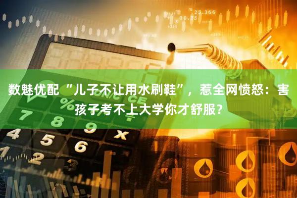 数魅优配 “儿子不让用水刷鞋”，惹全网愤怒：害孩子考不上大学你才舒服？