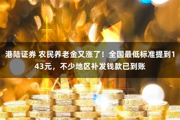 港陆证券 农民养老金又涨了！全国最低标准提到143元，不少地区补发钱款已到账
