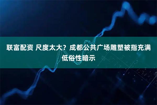 联富配资 尺度太大？成都公共广场雕塑被指充满低俗性暗示
