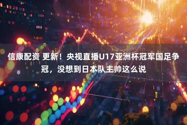 信康配资 更新！央视直播U17亚洲杯冠军国足争冠，没想到日本队主帅这么说