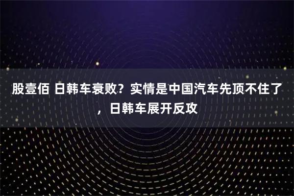 股壹佰 日韩车衰败？实情是中国汽车先顶不住了，日韩车展开反攻