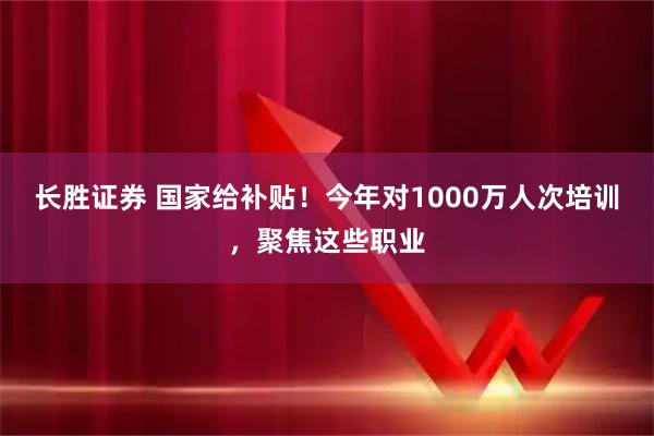 长胜证券 国家给补贴！今年对1000万人次培训，聚焦这些职业