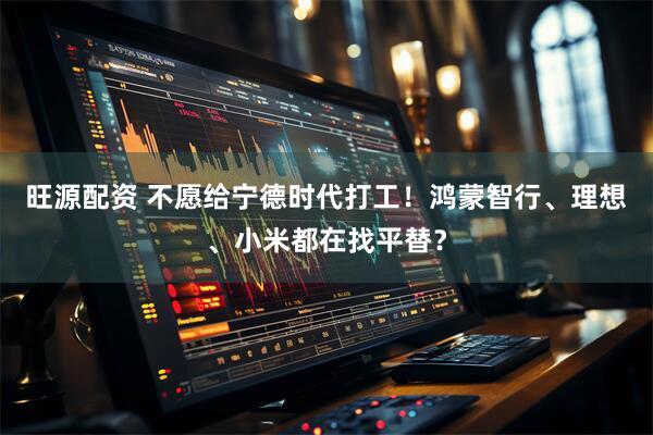 旺源配资 不愿给宁德时代打工!鸿蒙智行、理想、小米都在找平替?