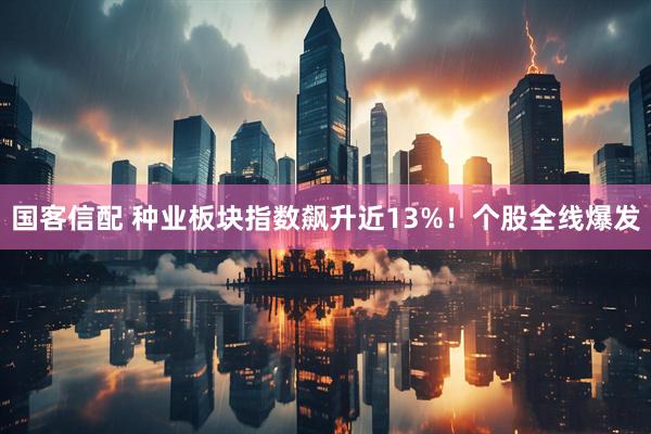 国客信配 种业板块指数飙升近13%！个股全线爆发
